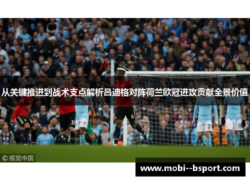 从关键推进到战术支点解析吕迪格对阵荷兰欧冠进攻贡献全景价值