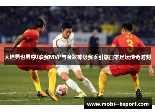 大迫勇也勇夺J联赛MVP与金靴神级赛季引爆日本足坛传奇时刻 大迫勇也勇夺J联赛MVP与金靴神级赛季引爆日本足坛传奇时刻