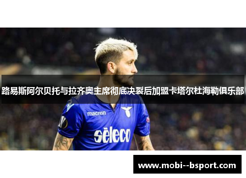 路易斯阿尔贝托与拉齐奥主席彻底决裂后加盟卡塔尔杜海勒俱乐部